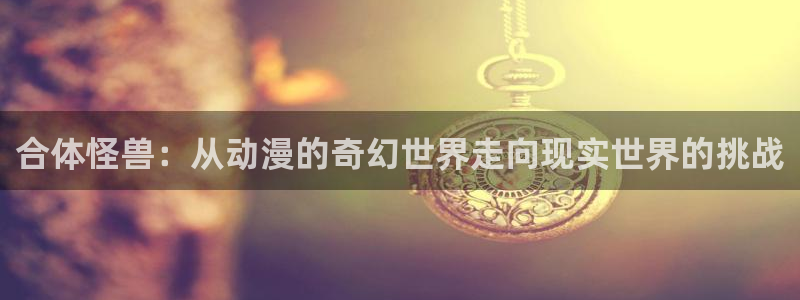 奇优影视手机版免费高清电影在线：合体怪兽：从动漫的奇幻世界走向现实世界的挑战